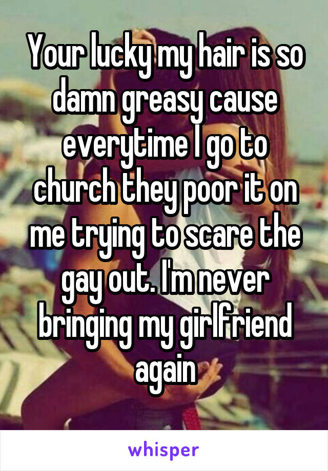 Your lucky my hair is so damn greasy cause everytime I go to church they poor it on me trying to scare the gay out. I'm never bringing my girlfriend again
