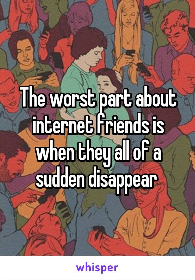 The worst part about internet friends is when they all of a sudden disappear 