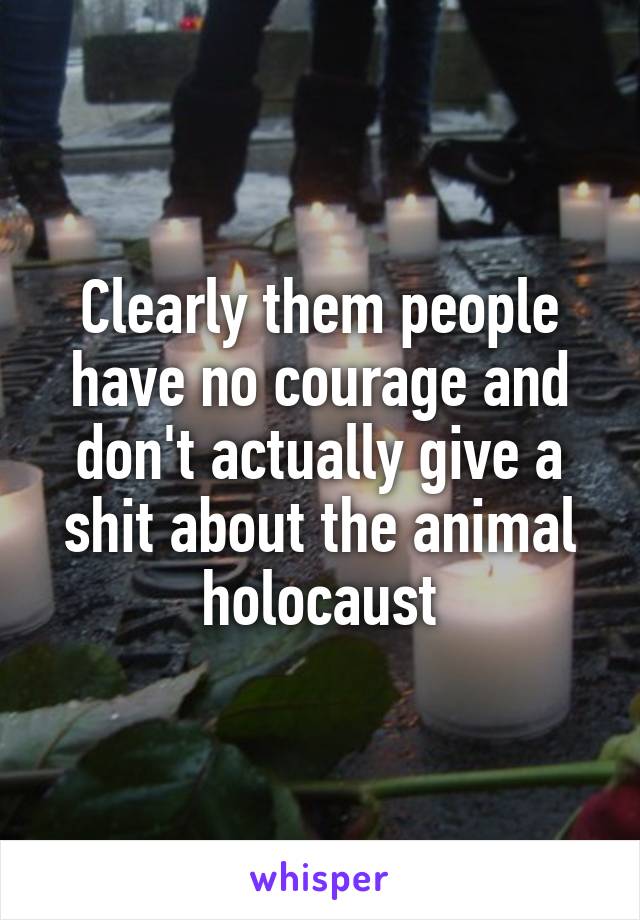 Clearly them people have no courage and don't actually give a shit about the animal holocaust