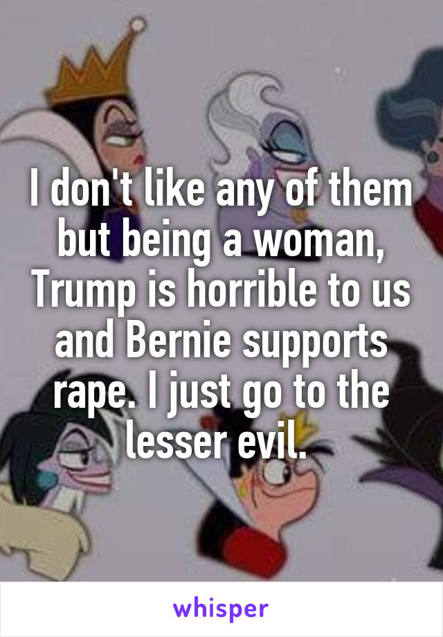 I don't like any of them but being a woman, Trump is horrible to us and Bernie supports rape. I just go to the lesser evil. 