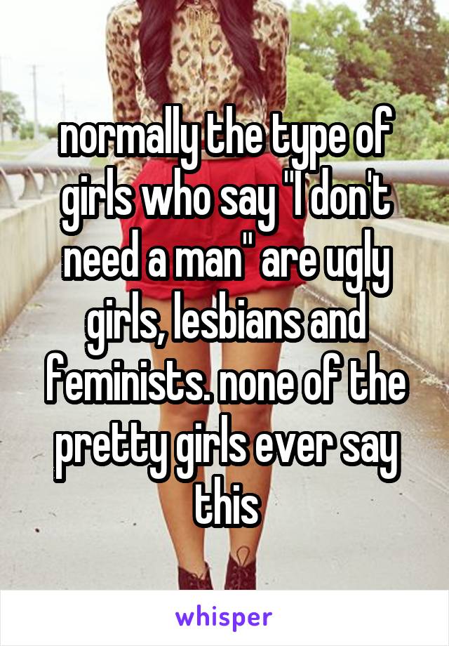 normally the type of girls who say "I don't need a man" are ugly girls, lesbians and feminists. none of the pretty girls ever say this