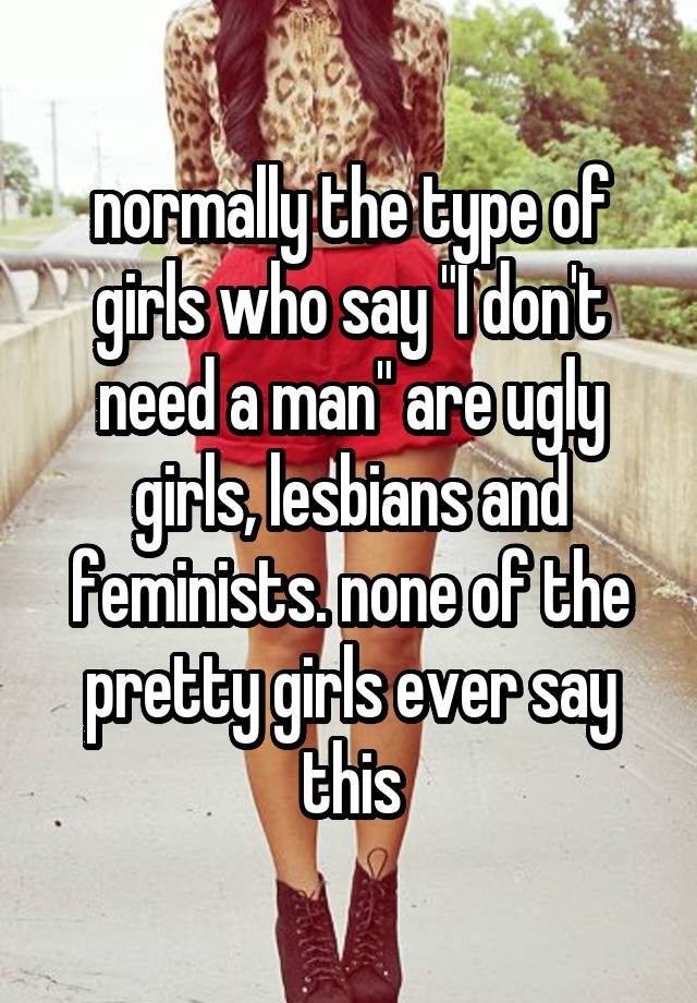 normally the type of girls who say "I don't need a man" are ugly girls, lesbians and feminists. none of the pretty girls ever say this