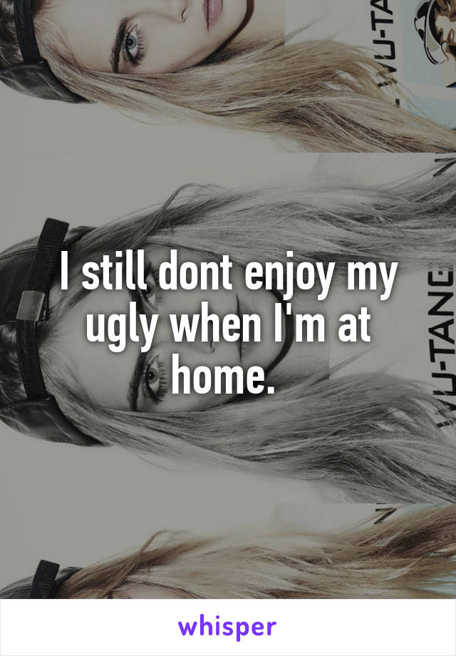 I still dont enjoy my ugly when I'm at home. 