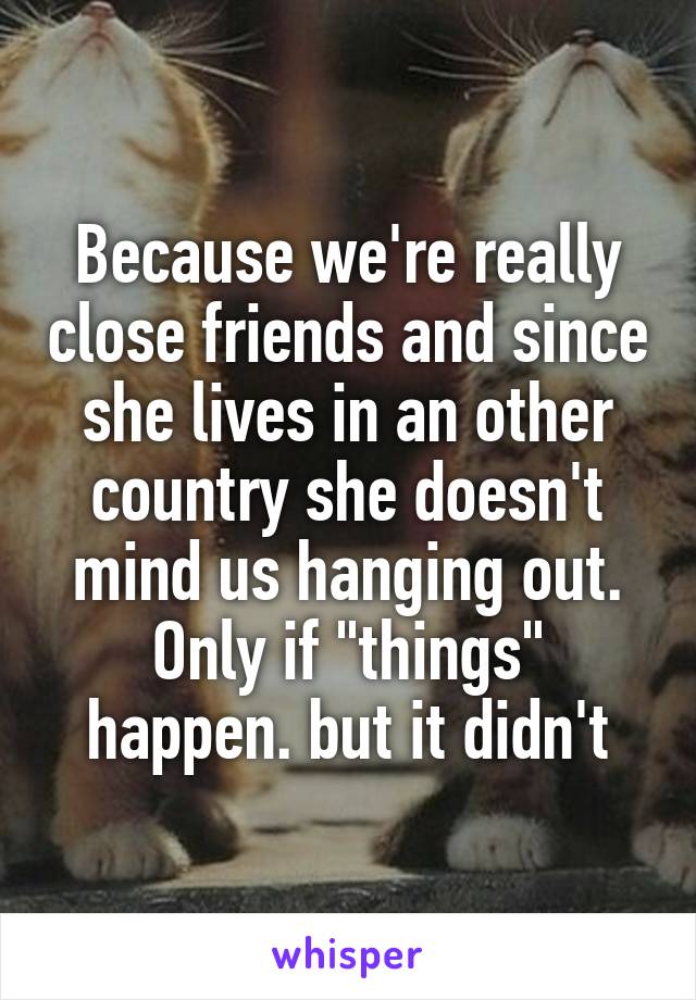 Because we're really close friends and since she lives in an other country she doesn't mind us hanging out. Only if "things" happen. but it didn't