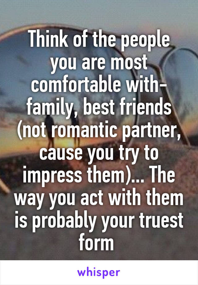 Think of the people you are most comfortable with- family, best friends (not romantic partner, cause you try to impress them)... The way you act with them is probably your truest form 