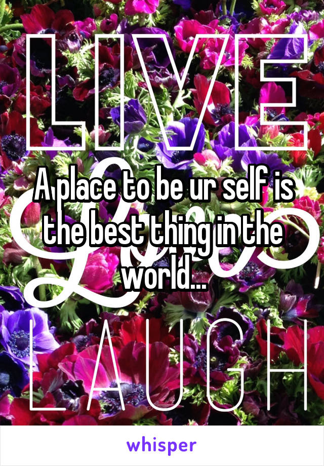 A place to be ur self is the best thing in the world...