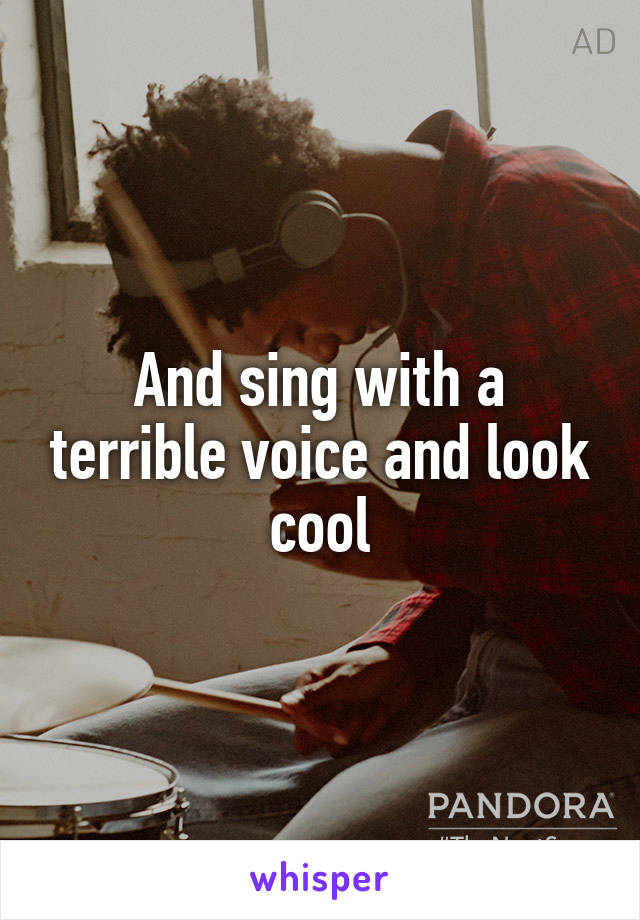 And sing with a terrible voice and look cool