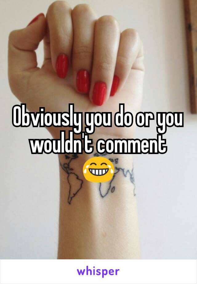 Obviously you do or you wouldn't comment 😂