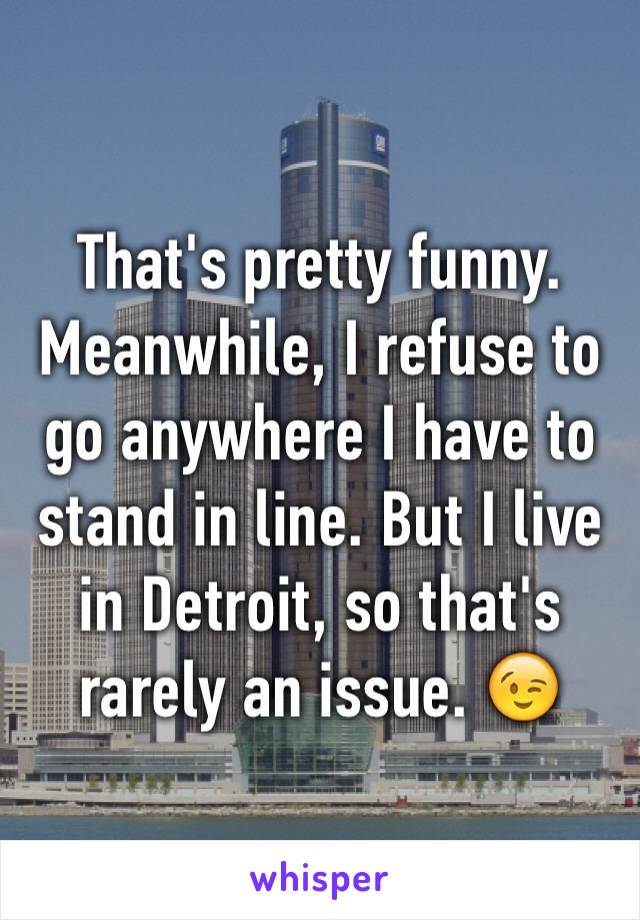 That's pretty funny. Meanwhile, I refuse to go anywhere I have to stand in line. But I live in Detroit, so that's rarely an issue. 😉