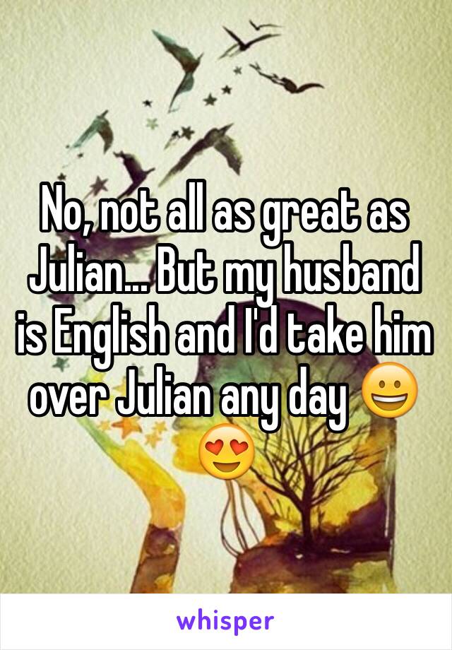 No, not all as great as Julian... But my husband is English and I'd take him over Julian any day 😀😍