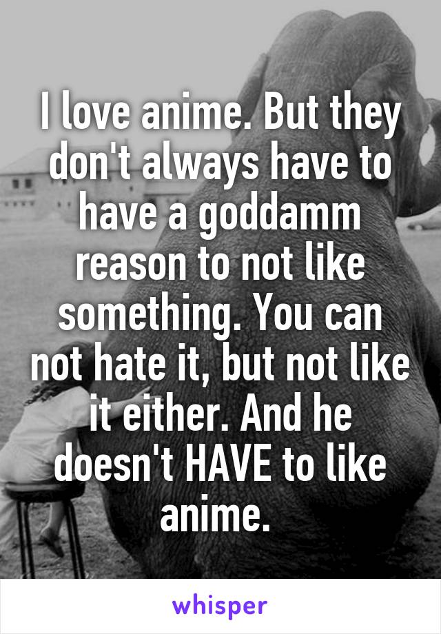 I love anime. But they don't always have to have a goddamm reason to not like something. You can not hate it, but not like it either. And he doesn't HAVE to like anime. 