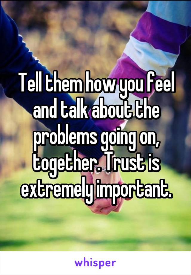 Tell them how you feel and talk about the problems going on, together. Trust is extremely important.