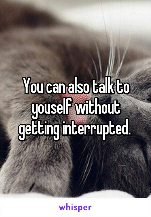 You can also talk to youself without getting interrupted. 