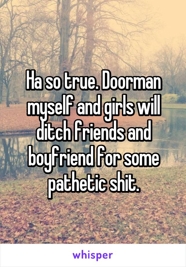 Ha so true. Doorman myself and girls will ditch friends and boyfriend for some pathetic shit.