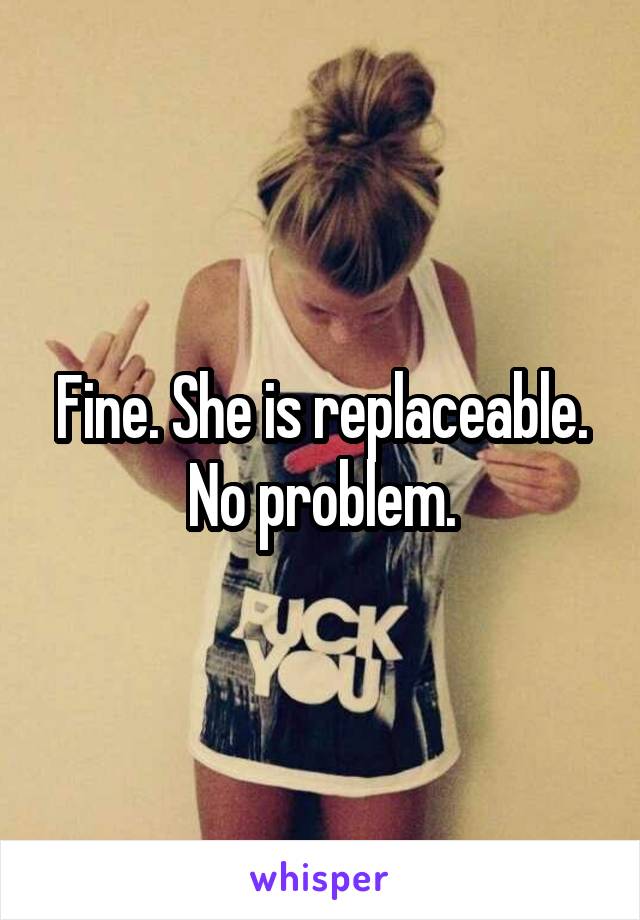 Fine. She is replaceable. No problem.