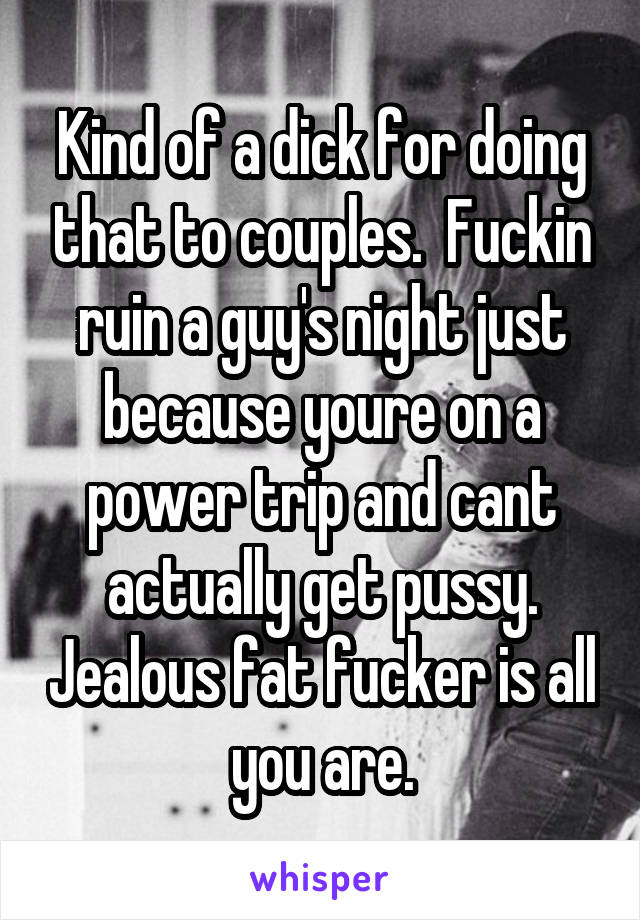 Kind of a dick for doing that to couples.  Fuckin ruin a guy's night just because youre on a power trip and cant actually get pussy. Jealous fat fucker is all you are.