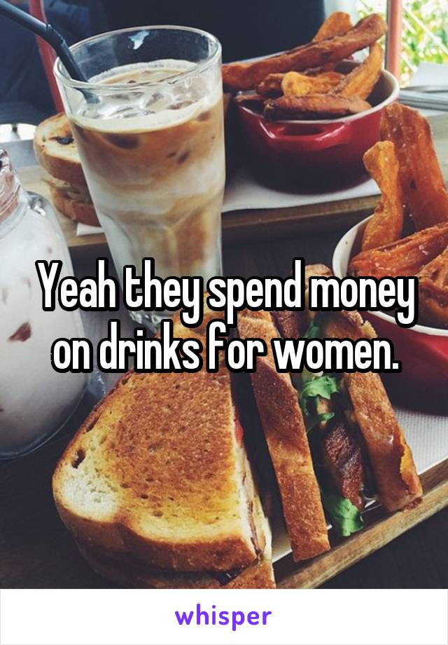 Yeah they spend money on drinks for women.