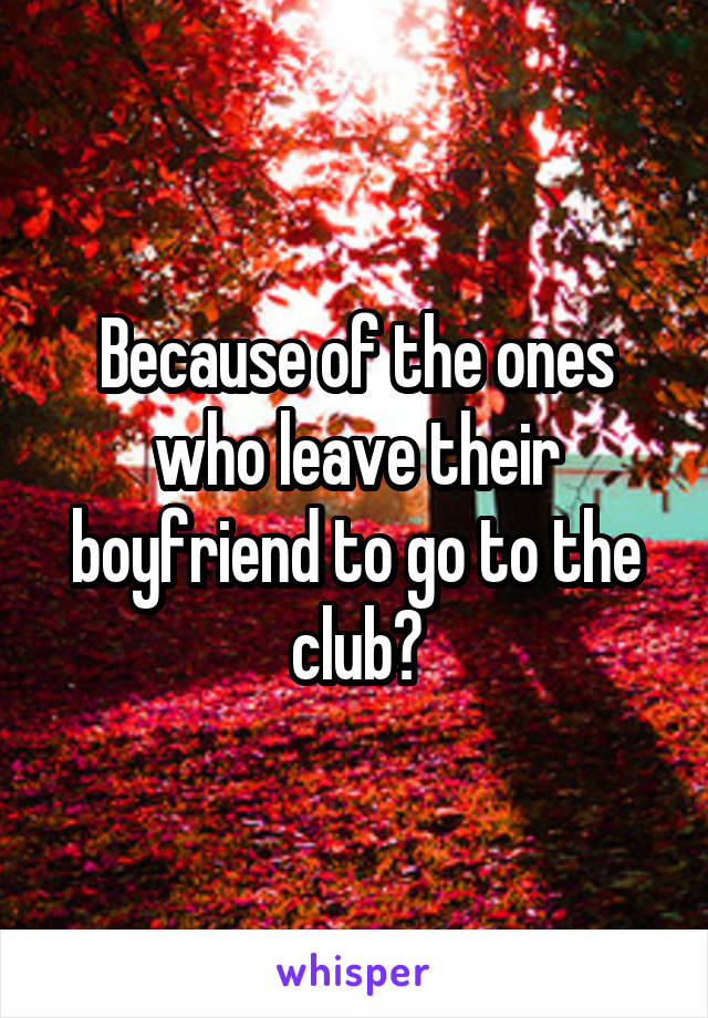 Because of the ones who leave their boyfriend to go to the club?