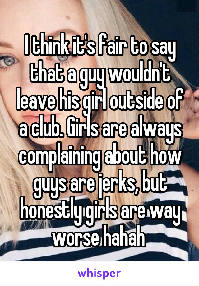 I think it's fair to say that a guy wouldn't leave his girl outside of a club. Girls are always complaining about how guys are jerks, but honestly girls are way worse hahah 