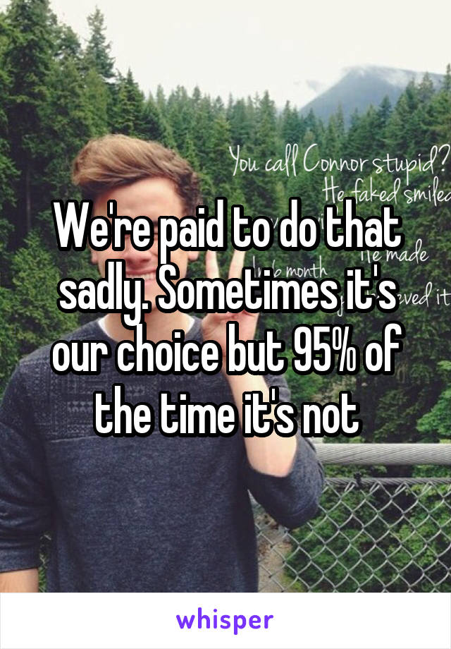 We're paid to do that sadly. Sometimes it's our choice but 95% of the time it's not