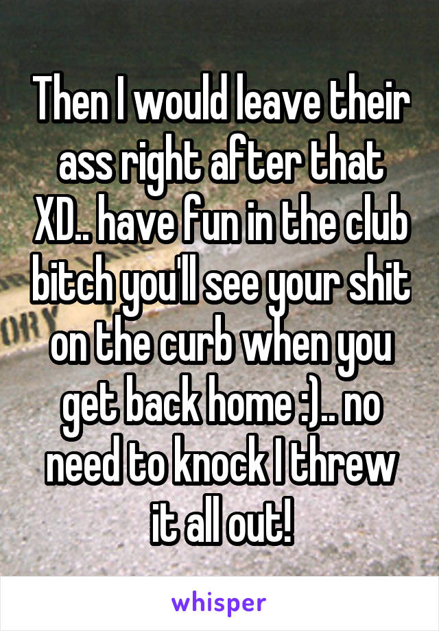 Then I would leave their ass right after that XD.. have fun in the club bitch you'll see your shit on the curb when you get back home :).. no need to knock I threw it all out!