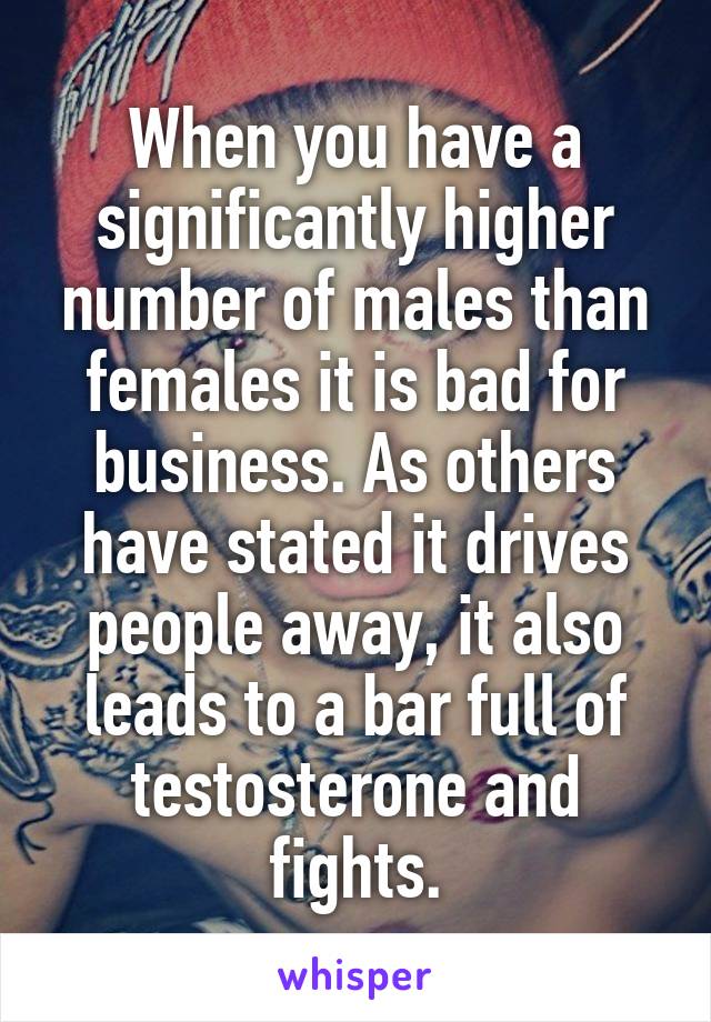 When you have a significantly higher number of males than females it is bad for business. As others have stated it drives people away, it also leads to a bar full of testosterone and fights.