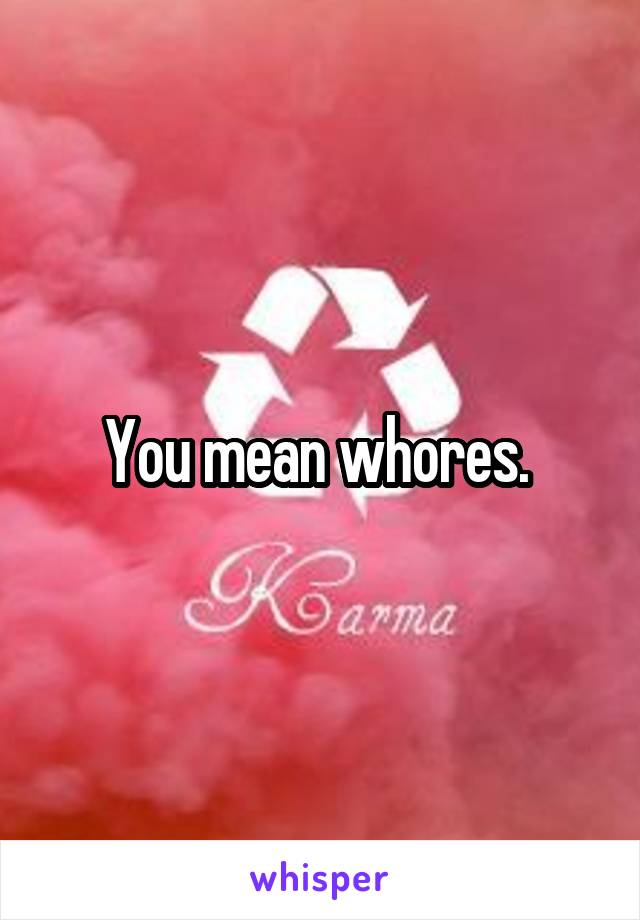 You mean whores. 