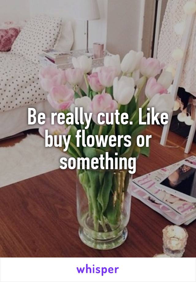 Be really cute. Like buy flowers or something