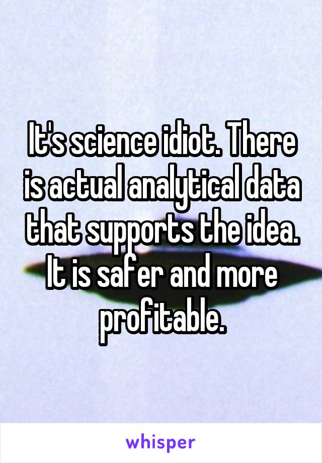 It's science idiot. There is actual analytical data that supports the idea. It is safer and more profitable.