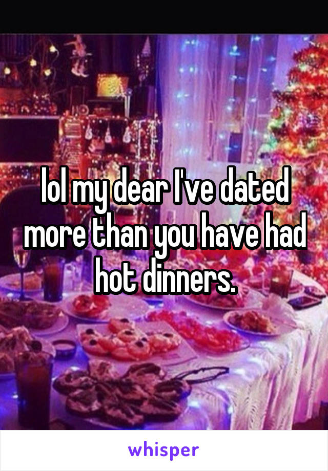 lol my dear I've dated more than you have had hot dinners.