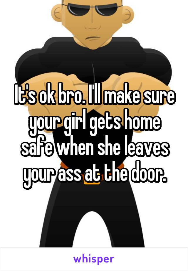 It's ok bro. I'll make sure your girl gets home safe when she leaves your ass at the door.