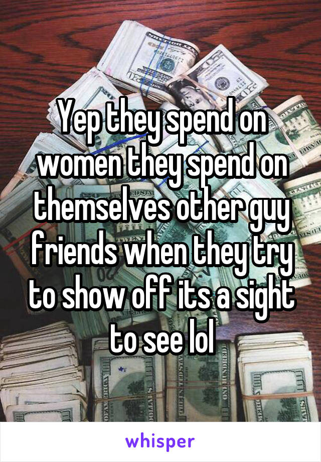 Yep they spend on women they spend on themselves other guy friends when they try to show off its a sight to see lol