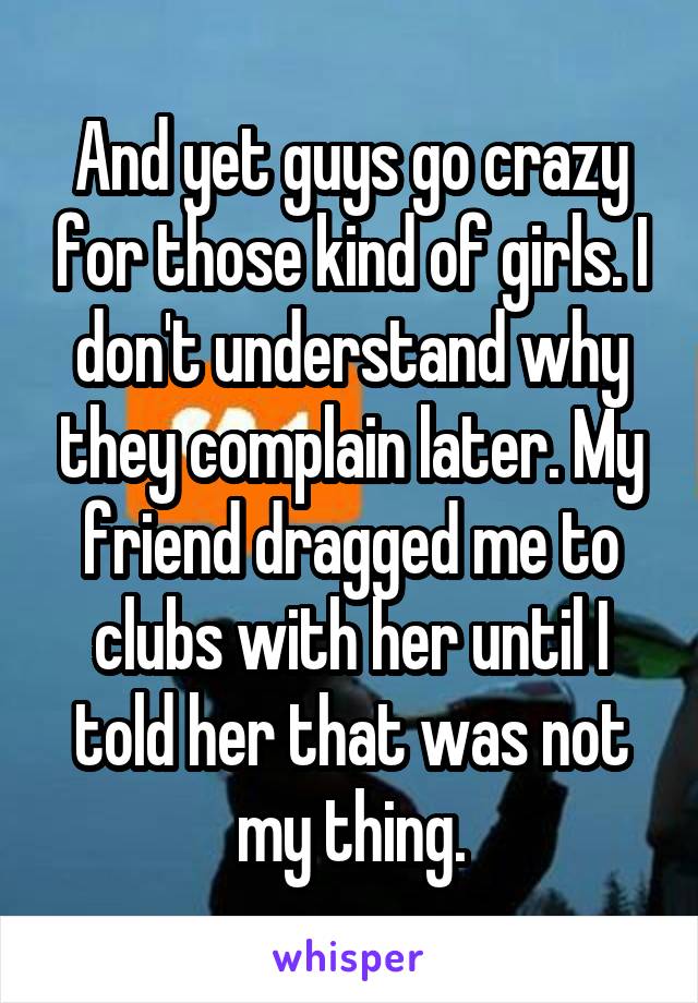 And yet guys go crazy for those kind of girls. I don't understand why they complain later. My friend dragged me to clubs with her until I told her that was not my thing.