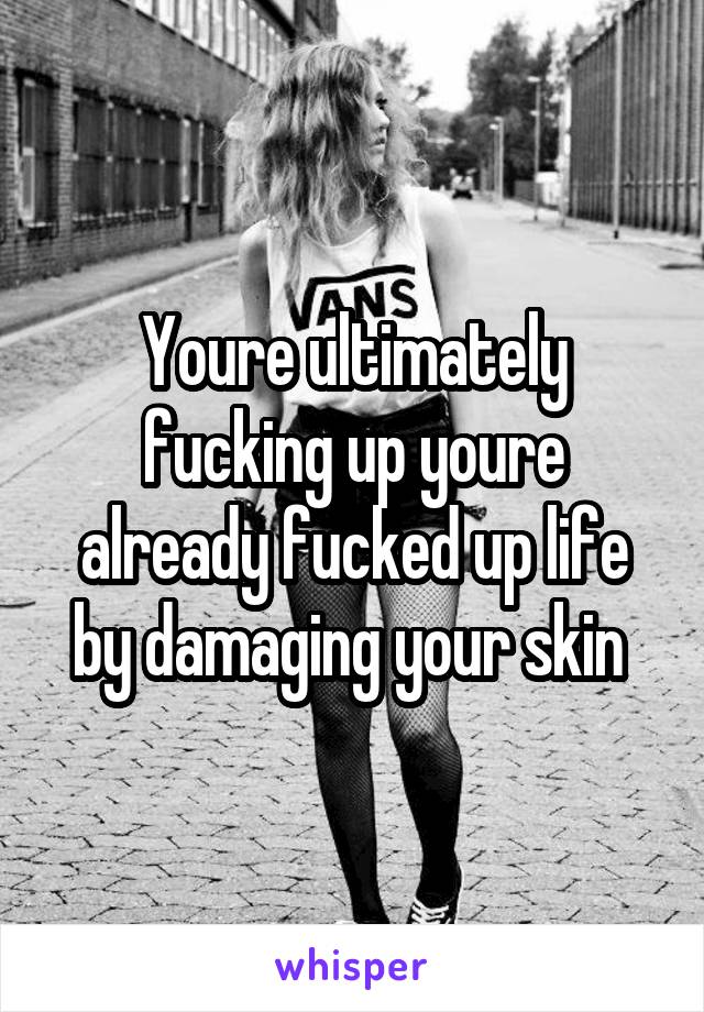 Youre ultimately fucking up youre already fucked up life by damaging your skin 