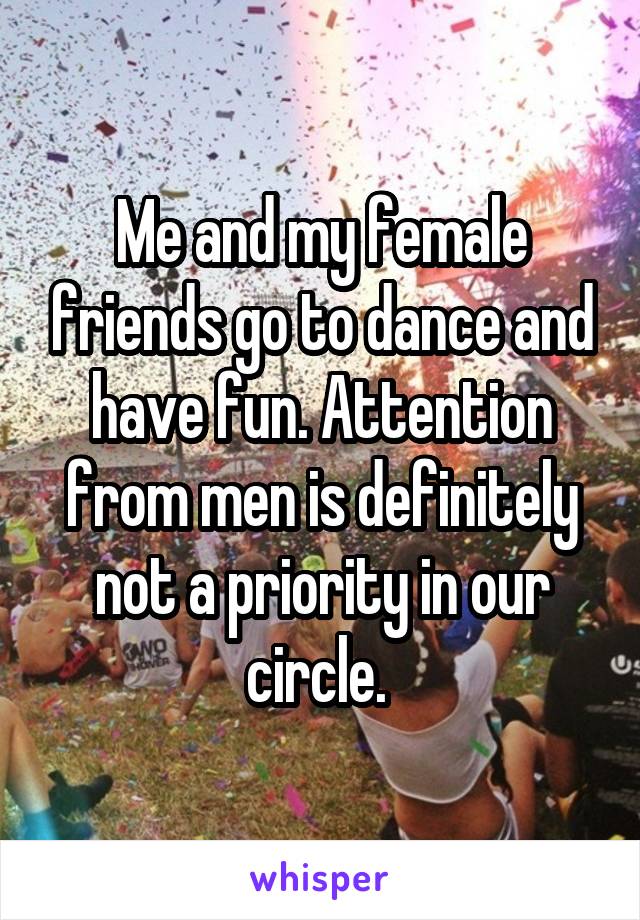 Me and my female friends go to dance and have fun. Attention from men is definitely not a priority in our circle. 