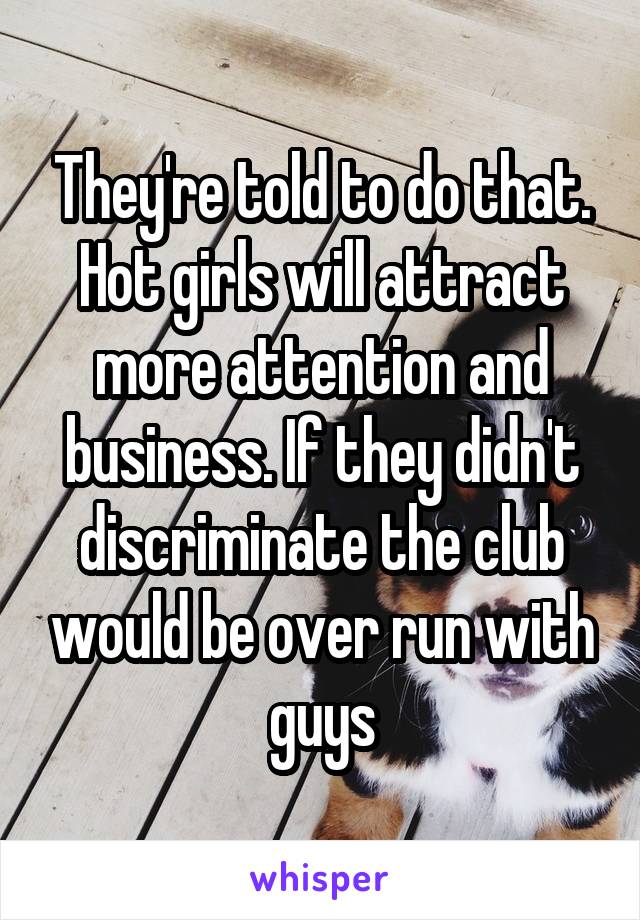 They're told to do that. Hot girls will attract more attention and business. If they didn't discriminate the club would be over run with guys