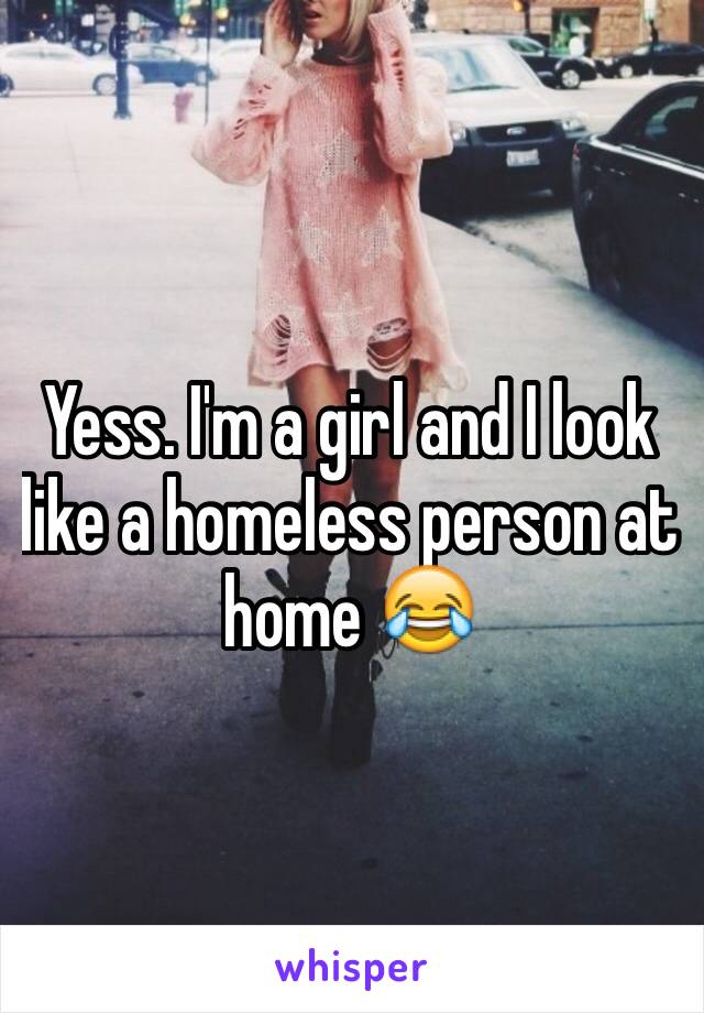 Yess. I'm a girl and I look like a homeless person at home 😂