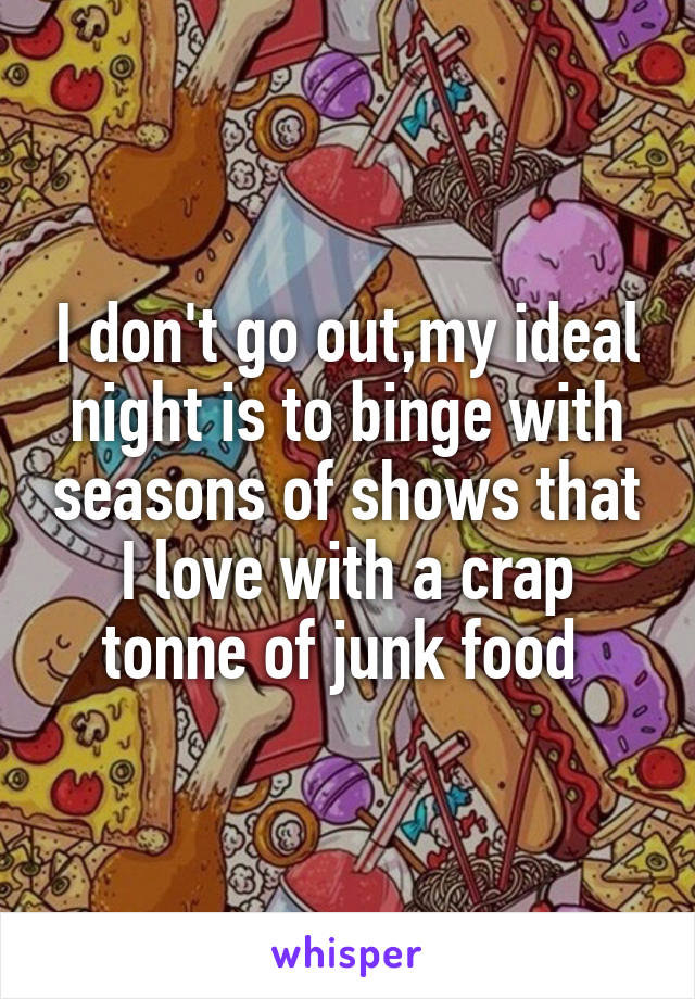 I don't go out,my ideal night is to binge with seasons of shows that I love with a crap tonne of junk food 