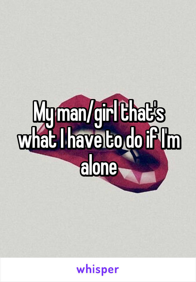 My man/girl that's what I have to do if I'm alone