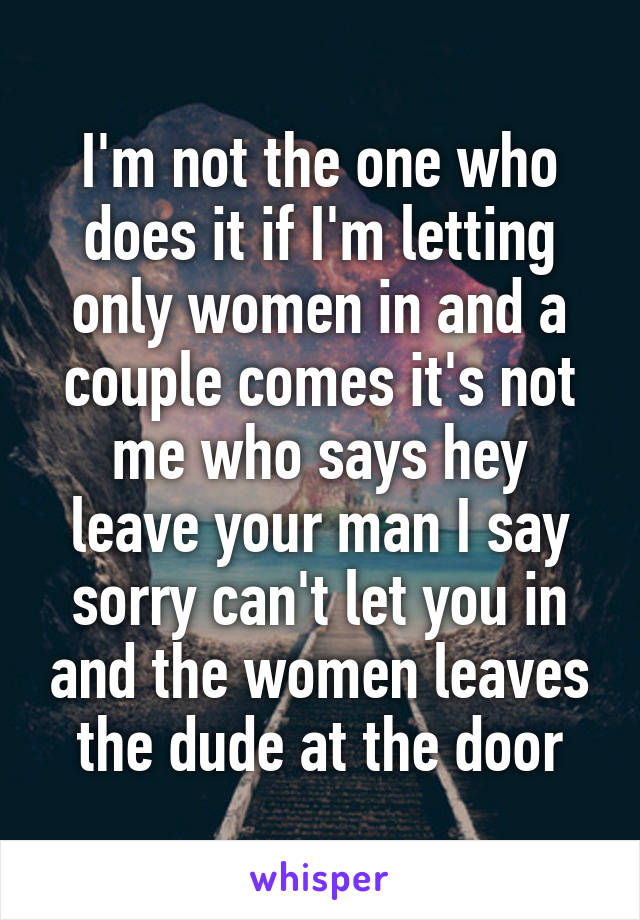 I'm not the one who does it if I'm letting only women in and a couple comes it's not me who says hey leave your man I say sorry can't let you in and the women leaves the dude at the door