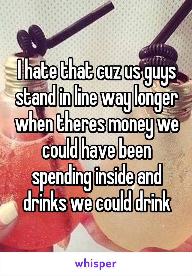 I hate that cuz us guys stand in line way longer when theres money we could have been spending inside and drinks we could drink