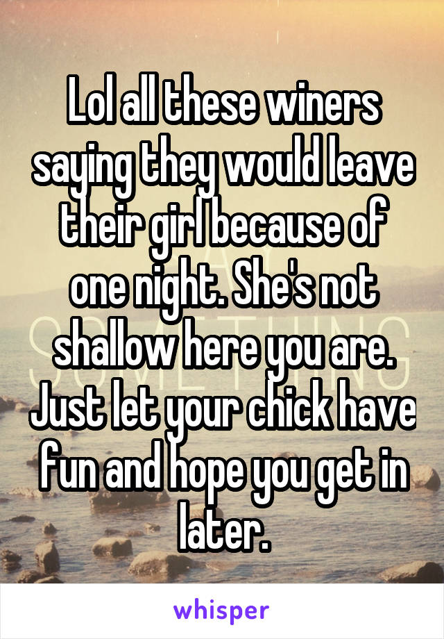 Lol all these winers saying they would leave their girl because of one night. She's not shallow here you are. Just let your chick have fun and hope you get in later.