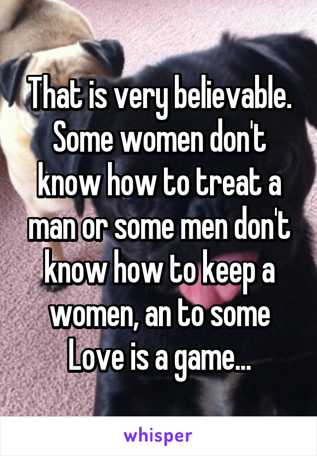 That is very believable. Some women don't know how to treat a man or some men don't know how to keep a women, an to some Love is a game...