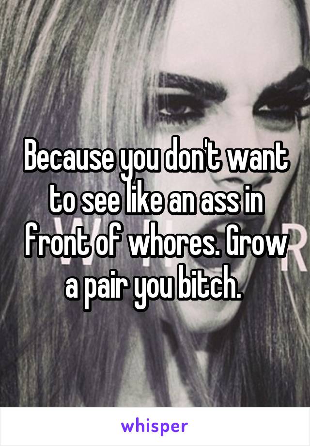 Because you don't want to see like an ass in front of whores. Grow a pair you bitch. 