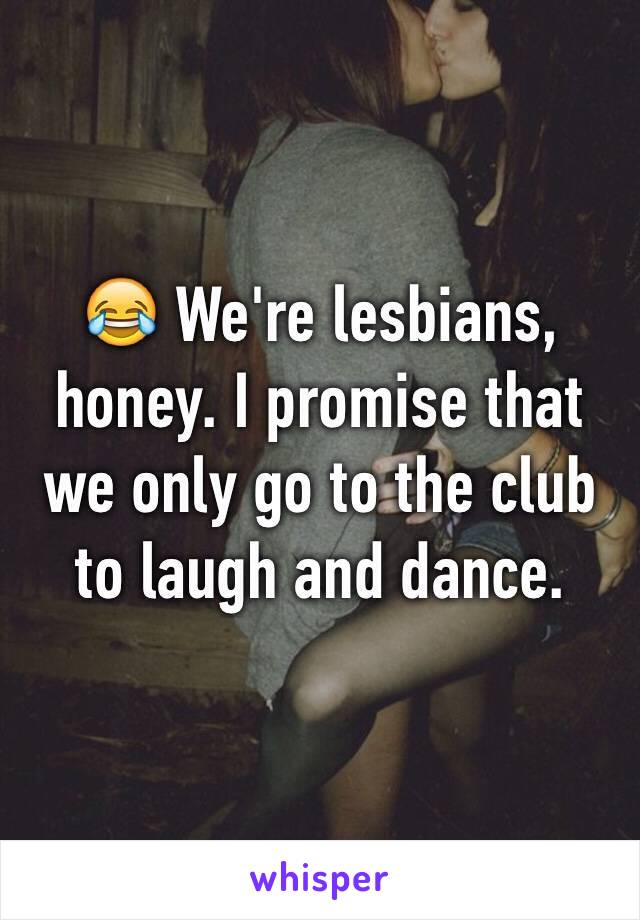 😂 We're lesbians, honey. I promise that we only go to the club to laugh and dance. 