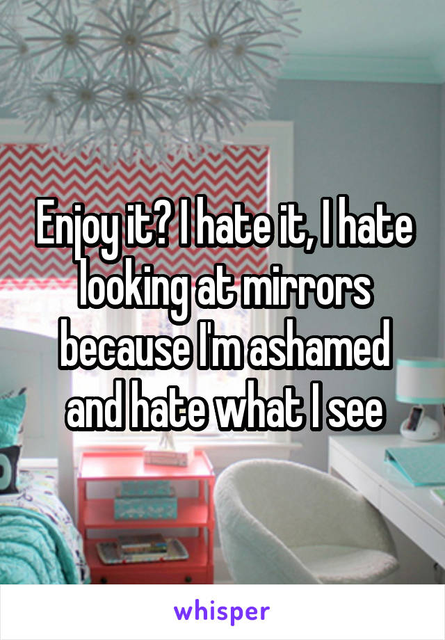 Enjoy it? I hate it, I hate looking at mirrors because I'm ashamed and hate what I see