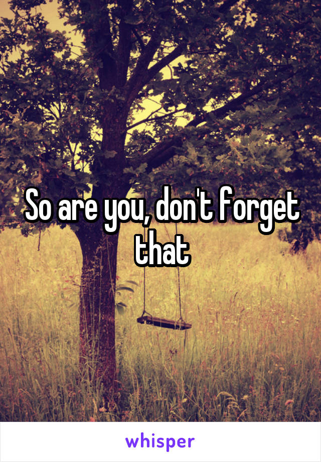 So are you, don't forget that