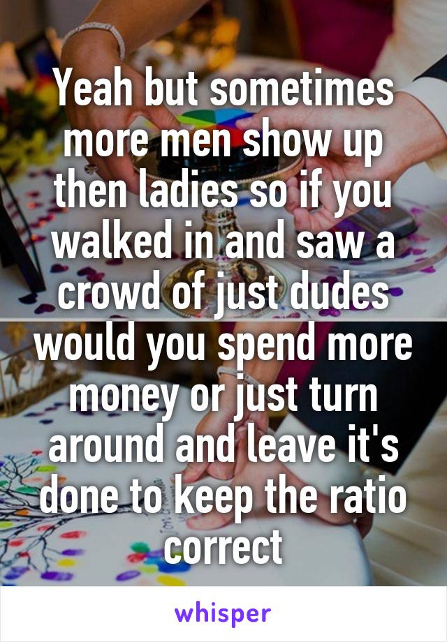 Yeah but sometimes more men show up then ladies so if you walked in and saw a crowd of just dudes would you spend more money or just turn around and leave it's done to keep the ratio correct