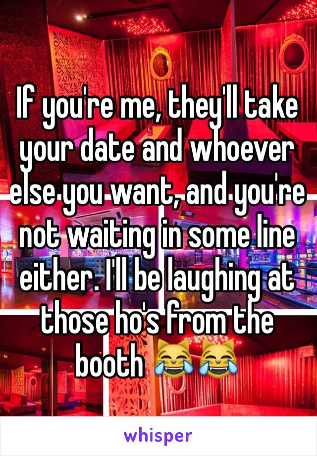 If you're me, they'll take your date and whoever else you want, and you're not waiting in some line either. I'll be laughing at those ho's from the booth 😹😹