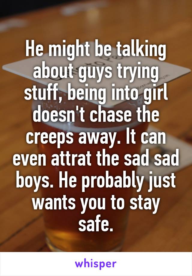 He might be talking about guys trying stuff, being into girl doesn't chase the creeps away. It can even attrat the sad sad boys. He probably just wants you to stay safe.